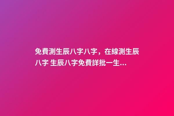 免費測生辰八字八字，在線測生辰八字 生辰八字免費詳批一生，生辰八字免費祥批-第1張-觀點-玄機派